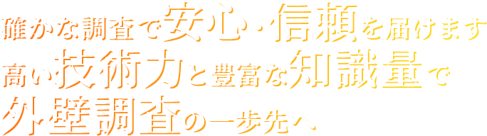 確かな調査で安心・信頼を届けます
高い技術力と豊富な知識量で外壁調査の一歩先へ